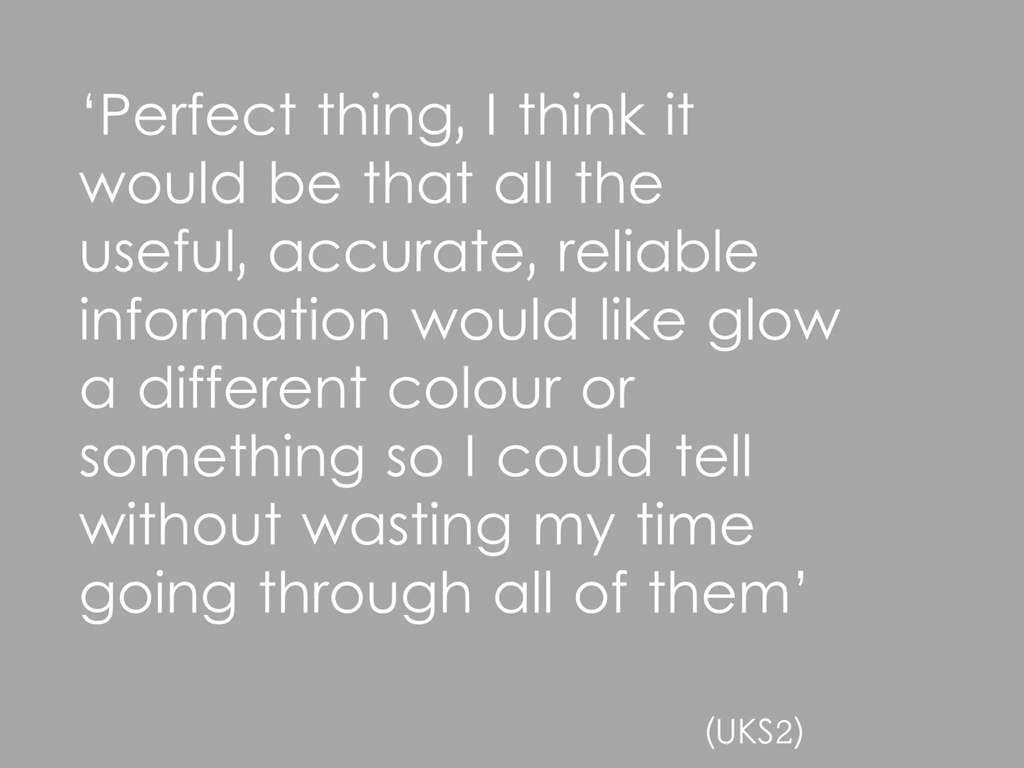 ‘Perfect thing, I think it
would be that all the
useful, accurate, reliable
information would like glow
a different colour or
something so I could tell
without wasting my time
going through all of them’

                      (UKS2)
 