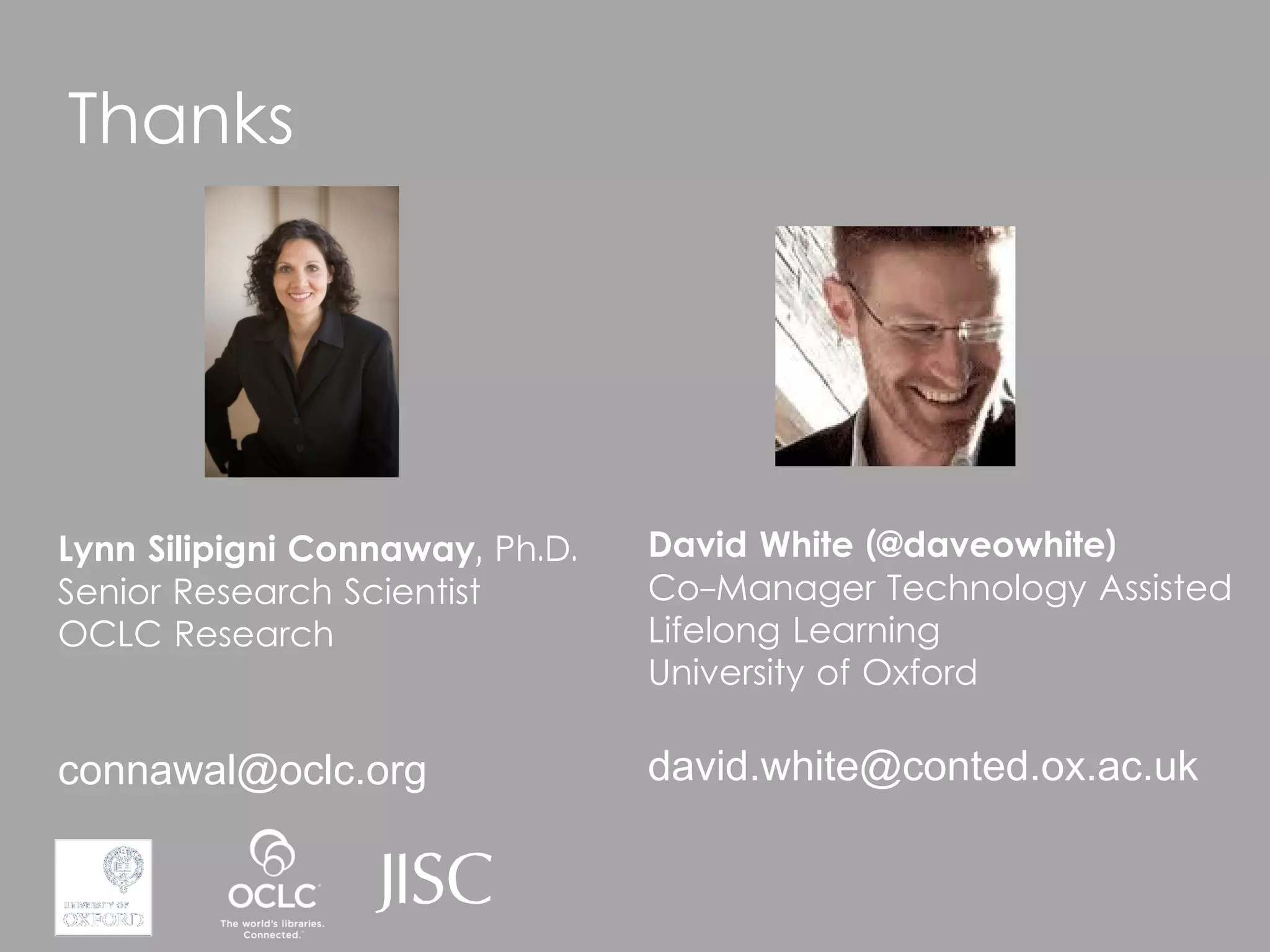 Thanks




Lynn Silipigni Connaway, Ph.D.   David White (@daveowhite)
Senior Research Scientist        Co-Manager Technology Assisted
OCLC Research                    Lifelong Learning
                                 University of Oxford

connawal@oclc.org                david.white@conted.ox.ac.uk
 