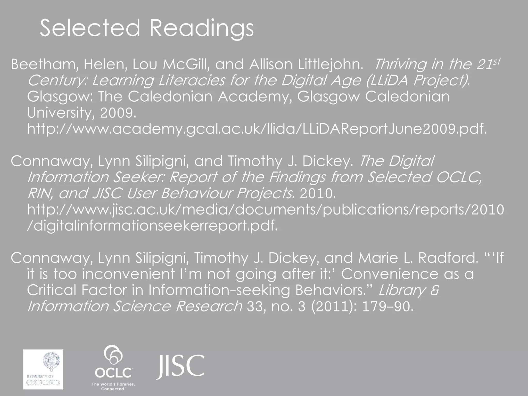 Selected Readings
Beetham, Helen, Lou McGill, and Allison Littlejohn. Thriving in the 21st
  Century: Learning Literacies for the Digital Age (LLiDA Project).
  Glasgow: The Caledonian Academy, Glasgow Caledonian
  University, 2009.
  http://www.academy.gcal.ac.uk/llida/LLiDAReportJune2009.pdf.

Connaway, Lynn Silipigni, and Timothy J. Dickey. The Digital
  Information Seeker: Report of the Findings from Selected OCLC,
  RIN, and JISC User Behaviour Projects. 2010.
  http://www.jisc.ac.uk/media/documents/publications/reports/2010
  /digitalinformationseekerreport.pdf.

Connaway, Lynn Silipigni, Timothy J. Dickey, and Marie L. Radford. “‘If
 it is too inconvenient I’m not going after it:’ Convenience as a
 Critical Factor in Information-seeking Behaviors.” Library &
 Information Science Research 33, no. 3 (2011): 179-90.
 