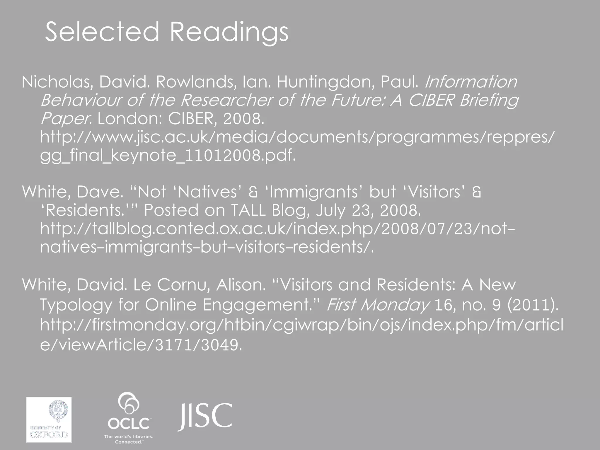 Selected Readings
Nicholas, David. Rowlands, Ian. Huntingdon, Paul. Information
  Behaviour of the Researcher of the Future: A CIBER Briefing
  Paper. London: CIBER, 2008.
  http://www.jisc.ac.uk/media/documents/programmes/reppres/
  gg_final_keynote_11012008.pdf.

White, Dave. “Not ‘Natives’ & ‘Immigrants’ but ‘Visitors’ &
 ‘Residents.’” Posted on TALL Blog, July 23, 2008.
 http://tallblog.conted.ox.ac.uk/index.php/2008/07/23/not-
 natives-immigrants-but-visitors-residents/.

White, David. Le Cornu, Alison. “Visitors and Residents: A New
 Typology for Online Engagement.” First Monday 16, no. 9 (2011).
 http://firstmonday.org/htbin/cgiwrap/bin/ojs/index.php/fm/articl
 e/viewArticle/3171/3049.
 