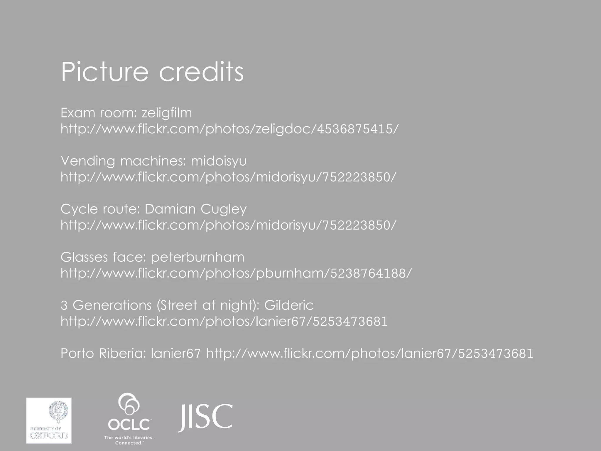 Picture credits
Exam room: zeligfilm
http://www.flickr.com/photos/zeligdoc/4536875415/

Vending machines: midoisyu
http://www.flickr.com/photos/midorisyu/752223850/

Cycle route: Damian Cugley
http://www.flickr.com/photos/midorisyu/752223850/

Glasses face: peterburnham
http://www.flickr.com/photos/pburnham/5238764188/

3 Generations (Street at night): Gilderic
http://www.flickr.com/photos/lanier67/5253473681

Porto Riberia: lanier67 http://www.flickr.com/photos/lanier67/5253473681
 