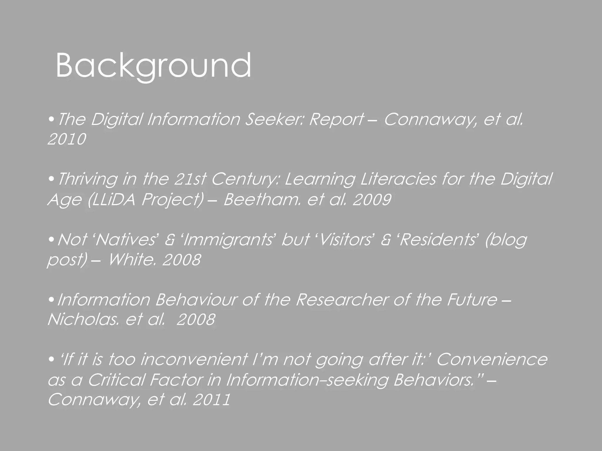 Background
•The Digital Information Seeker: Report – Connaway, et al.
2010

•Thriving in the 21st Century: Learning Literacies for the Digital
Age (LLiDA Project) – Beetham. et al. 2009

•Not ‘Natives’ & ‘Immigrants’ but ‘Visitors’ & ‘Residents’ (blog
post) – White. 2008

•Information Behaviour of the Researcher of the Future –
Nicholas. et al. 2008

•‘If it is too inconvenient I’m not going after it:’ Convenience
as a Critical Factor in Information-seeking Behaviors.” –
Connaway, et al. 2011
 