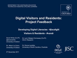 DEPARTMENT FOR CONTINUING EDUCATION
  TECHNOLOGY-ASSISTED LIFELONG LEARNING




              Digital Visitors and Residents:
                     Project Feedback

                  Developing Digital Literacies - #jiscdiglit
                         Visitors & Residents - #vandr

David White (Co-PI)    Dr. Lynn Silipigni Connaway (Co-PI)
@daveowhite            OCLC Research
University of Oxford

Dr. Alison Le Cornu    Dr. Donna Lancllos
University of Oxford   University of North Carolina, Charlotte


9th December 2011
 