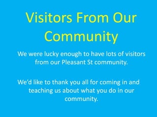 Visitors From Our Community 	We were lucky enough to have lots of visitors from our Pleasant St community.  We’d like to thank you all for coming in and teaching us about what you do in our community.  