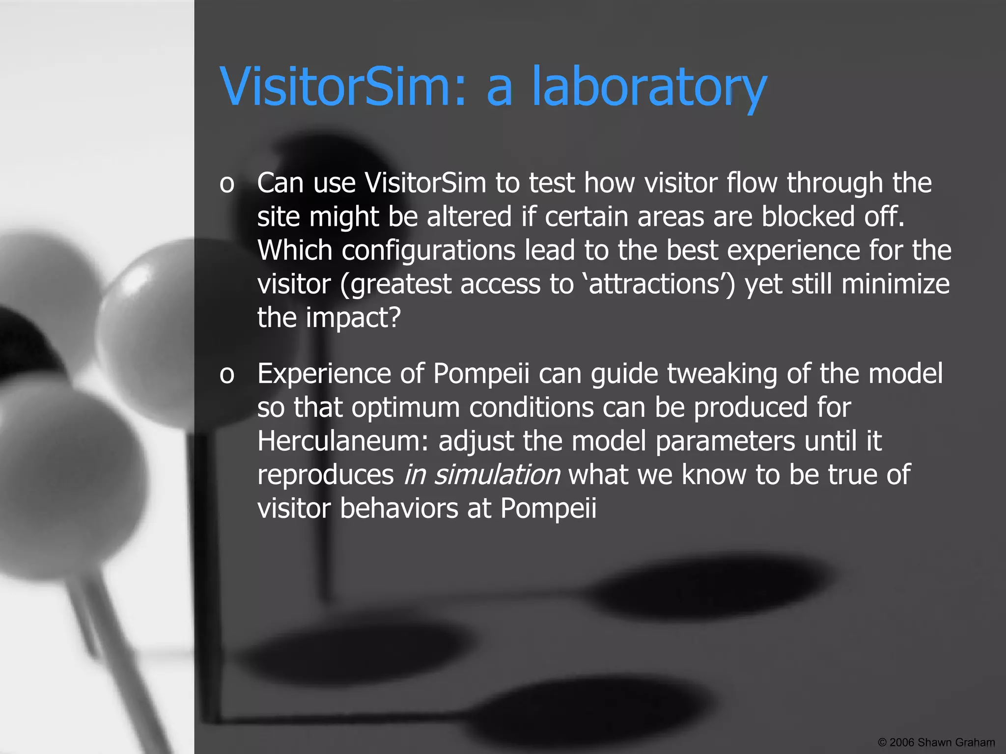 VisitorSim: a laboratory Can use VisitorSim to test how visitor flow through the site might be altered if certain areas are blocked off. Which configurations lead to the best experience for the visitor (greatest access to ‘attractions’) yet still minimize the impact? Experience of Pompeii can guide tweaking of the model so that optimum conditions can be produced for Herculaneum: adjust the model parameters until it reproduces  in simulation  what we know to be true of visitor behaviors at Pompeii © 2006 Shawn Graham 