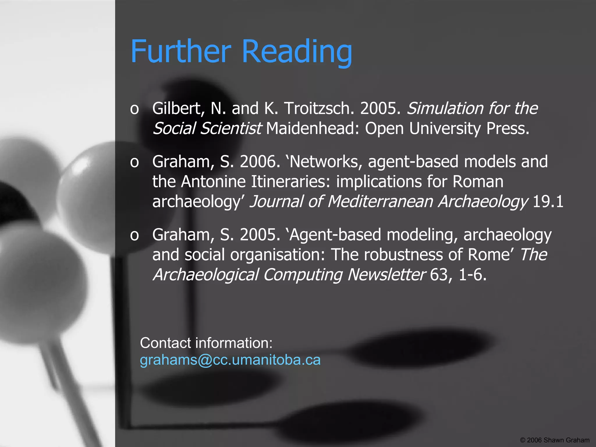 Further Reading Gilbert, N. and K. Troitzsch. 2005.  Simulation for the Social Scientist  Maidenhead: Open University Press. Graham, S. 2006. ‘ Networks, agent-based models and the Antonine Itineraries: implications for Roman archaeology’  Journal of Mediterranean Archaeology  19.1 Graham, S. 2005. ‘Agent-based modeling, archaeology and social organisation: The robustness of Rome’  The Archaeological Computing Newsletter  63, 1-6.  Contact information: [email_address] © 2006 Shawn Graham 