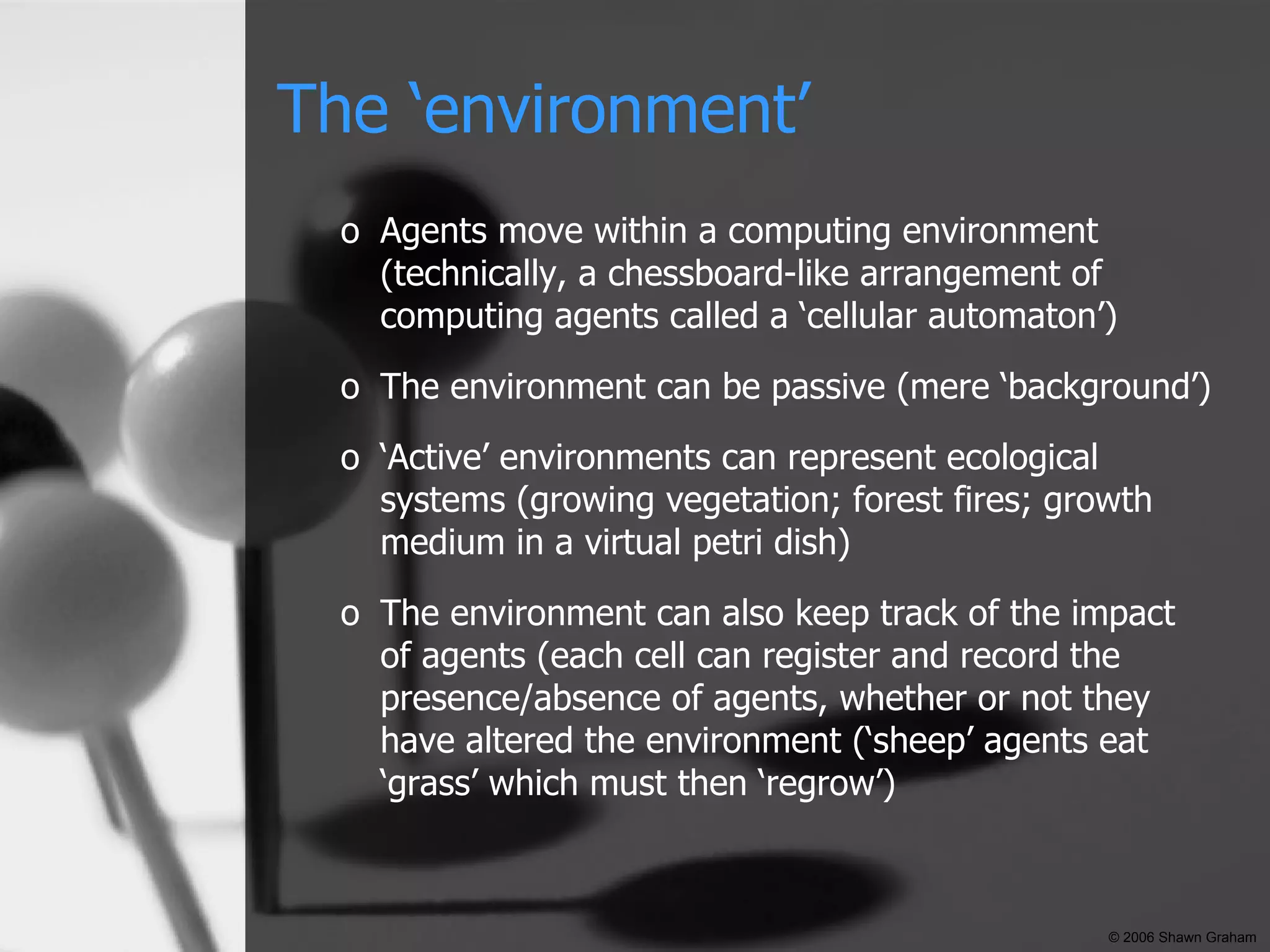 The ‘environment’ Agents move within a computing environment (technically, a chessboard-like arrangement of computing agents called a ‘cellular automaton’) The environment can be passive (mere ‘background’) ‘ Active’ environments can represent ecological systems (growing vegetation; forest fires; growth medium in a virtual petri dish) The environment can also keep track of the impact of agents (each cell can register and record the presence/absence of agents, whether or not they have altered the environment (‘sheep’ agents eat ‘grass’ which must then ‘regrow’) © 2006 Shawn Graham 