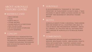 ABOUT AUROVILLE
VISITORS' CENTRE
AUROVILLE
IS AN EXPERIMENTAL TOWNSHIP IN THE UNION
TERRITORY OF PUDUCHERRY IN SOUTH INDIA. IT WAS
FOUNDED IN 1968 BY MIRRA ALFASSA KNOWN AS "THE
MOTHER" AND DESIGNED BY ARCHITECT ROGER
ANGER.
MOTTO
AUROVILLE WANTS TO BE A UNIVERSAL TOWN WHERE
MEN AND WOMEN OF ALL COUNTRIES ARE ABLE TO
LIVE IN PEACE AND PROGRESSIVE HARMONY, ABOVE
ALL CREEDS, ALL POLITICS AND ALL NATIONALITIES.
THE PURPOSE OF AUROVILLE IS TO REALIZE HUMAN
UNITY.
COMPONENTS
INFORMATION SERVICE,GUEST ACCOMMODATION
SERVICE, BOUTIQUES, CAFÉS, NEW SCHOOL CRAFTS,
OPEN AIR EXHIBITIONS, THEATER, GARDEN SHOP,
TRANSPORT SERVICE, ALONG WITH RESTROOMS AND
OTHER SERVICES
MATERIALS USED
BRICK BEAMS
TILES
EARTH WALLS
STONE ARCHES
GLASS DISPLAYS & PARTITIONS
RCC FILLER SLABS
UP CYCLED WOOD STAIRCASE
CLOTH SHADINGS
CONCEPT
CONCEIVED AS A DEMONSTRATION
SITE FOR ALTERNATIVE SUSTAINABLE
TECHNOLOGY, RENEWABLE ENERGY,
ALTERNATIVE BUILDING TECHNIQUES
AND INTEGRATED WASTE WATER
MANAGEMENT.
 