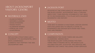 ABOUT JACKSONPORT
VISITORS' CENTRE
JACKSON PORT
SITUATED AT THE CONFLUENCE OF ARKANSAS' WHITE
AND BLACK RIVERS, JACKSONPORT WAS A THRIVING
1800’S PORT TOWN SERVING STEAMBOATS THAT HELD
UP TO 200 PASSENGERS. IT’S A PLACE WITH VALUESOF
GEOGRAPHY AND HISTORY
MOTTO
TASK WAS TO DESIGN A FUNCTIONAL VISITOR CENTER,
OUR CHALLENGE WAS TO CREATE A STAGE TO
EXPERIENCE AND ENGAGE BOTH RIVER AND TOWN,
PAST AND PRESENT.
COMPONENTS
UNDERNEATH THE COVER THERE ARE GALLERY,
CLASSROOM, VIEWING DECK
THE RIVER GALLERY OVERLOOKING THE PORT.
THREE FREE-STANDING METAL AND WOOD-CLAD
VOLUMES (GALLERY, ELEVATOR, AND SERVICE) ARE
INSERTED LIKE CARGO, INCLUDING OTHER SERVICES
MATERIALS USED
GLASS EXTERIOR
WOODEN CLADDING
WOOD INTERIORS
RODED ROOFS
ALUMINIUM SHADES
PORCELAIN TILES
SUNSCREENS
CONCEPT
REPLICATING STRUCTURES LIKE A
STEAMSHIP, IT'S SALOON/HOTEL, OR A
DOCK & WAREHOUS.
ELEMENTS THAT PORTRAY THE 1800
JACKSONPORT WAR
 