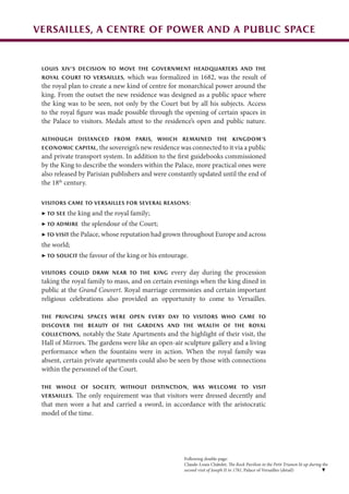 Versailles, a centre of power and a public space
Louis XIV’s decision to move the government headquarters and the
royal Court to Versailles, which was formalized in 1682, was the result of
the royal plan to create a new kind of centre for monarchical power around the
king. From the outset the new residence was designed as a public space where
the king was to be seen, not only by the Court but by all his subjects. Access
to the royal figure was made possible through the opening of certain spaces in
the Palace to visitors. Medals attest to the residence’s open and public nature.
Although distanced from Paris, which remained the kingdom’s
economic capital, the sovereign’s new residence was connected to it via a public
and private transport system. In addition to the first guidebooks commissioned
by the King to describe the wonders within the Palace, more practical ones were
also released by Parisian publishers and were constantly updated until the end of
the 18th
century.
Visitors came to Versailles for several reasons:
▶ to see the king and the royal family;
▶ to admire the splendour of the Court;
▶ to visit the Palace, whose reputation had grown throughout Europe and across
the world;
▶ to solicit the favour of the king or his entourage.
Visitors could draw near to the king every day during the procession
taking the royal family to mass, and on certain evenings when the king dined in
public at the Grand Couvert. Royal marriage ceremonies and certain important
religious celebrations also provided an opportunity to come to Versailles.
The principal spaces were open every day to visitors who came to
discover the beauty of the gardens and the wealth of the royal
collections, notably the State Apartments and the highlight of their visit, the
Hall of Mirrors. The gardens were like an open-air sculpture gallery and a living
performance when the fountains were in action. When the royal family was
absent, certain private apartments could also be seen by those with connections
within the personnel of the Court.
The whole of society, without distinction, was welcome to visit
Versailles. The only requirement was that visitors were dressed decently and
that men wore a hat and carried a sword, in accordance with the aristocratic
model of the time.
Following double page:
Claude-Louis Châtelet, The Rock Pavilion in the Petit Trianon lit up during the
second visit of Joseph II in 1781, Palace of Versailles (detail)
 