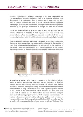 Antoine Coypel, Mohammed Temin, ambassador of the Sultan of
Morocco watching a show from a box in the Comédie Italienne in
Paris in February 1682, Palace of Versailles (detail)
Artists and scientists also came to Versailles as the Palace served as a
source of aesthetic and technical inspiration, and left testimonies of their visit
through journals and drawings made on the spot. On a larger scale, a whole
industry of souvenirs developed to satisfy the different expectations of visitors,
who were keen to keep a memento of their visit. Expensive printed volumes
of the Cabinet du Roi administration, which described the main areas such
as the Hall of Mirrors and the Ambassadors’ Staircase, appeared alongside
more easily affordable perspective views, which were very common in the 18th
century. Miniature versions of sculptures from the gardens made of bronze or
even porcelain spread the iconography created by Louis XIV across Europe. The
Versailles style became equal to that of Rome among travellers of the Grand Tour.
Versailles, at the heart of diplomacy
Visitors to the palace notably included those who were received
officially by the sovereign, including people to be presented before the king,
foreign princes or ambassadors from all over the world. More than any other
place in Europe, Versailles continued to be the centre of intensive diplomatic
activity right up to the French Revolution, playing host to exceptional diplomatic
missions by the principal monarchies in Europe and from far-off realms.
From the ambassadors of Siam in 1686 to the ambassadors of the
Indian Kingdom of Mysore in 1788, representatives from almost every
nation in Europe, Asia, Africa and America came to Versailles. Each visit was an
opportunity to discover the beautiful national dress and original gifts brought.
Each delegation brought the world’s diversity to Versailles and created
fashions as numerous as they were varied. Gifts exchanged on the occasion of
visits from princes and ambassadors also served to testify to the splendour of
the French Court, in accordance with strict criteria established by the Minister
for Foreign Affairs, or even the personal choice of the sovereigns themselves.
Jean Hainzelmann, The first, second and third Siamese ambassadors, 1686,
Palace of Versailles
Following double page:
Nicolas de Largillière, Louis XIV receiving the ambassador of the Shah of Persia, Mohammed
Reza Beg, in the Hall of Mirrors, 19 February 1715, Palace of Versailles (detail)
 