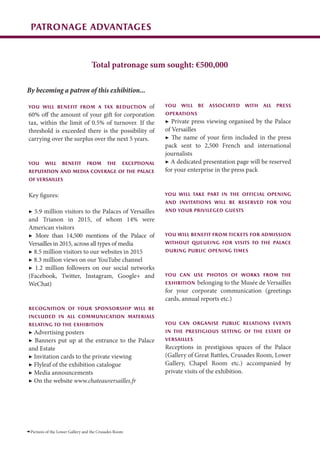 patronage advantages
Pictures of the Lower Gallery and the Crusades Room
By becoming a patron of this exhibition...
You will benefit from a tax reduction of
60% off the amount of your gift for corporation
tax, within the limit of 0.5% of turnover. If the
threshold is exceeded there is the possibility of
carrying over the surplus over the next 5 years.
You will benefit from the exceptional
reputation and media coverage of the Palace
of Versailles
Key figures:
▶ 5.9 million visitors to the Palaces of Versailles
and Trianon in 2015, of whom 14% were
American visitors
▶ More than 14,500 mentions of the Palace of
Versailles in 2015, across all types of media
▶ 8.5 million visitors to our websites in 2015
▶ 8.3 million views on our YouTube channel
▶ 1.2 million followers on our social networks
(Facebook, Twitter, Instagram, Google+ and
WeChat)
recognition of your sponsorship will be
included in all communication materials
relating to the exhibition
▶ Advertising posters
▶ Banners put up at the entrance to the Palace
and Estate
▶ Invitation cards to the private viewing
▶ Flyleaf of the exhibition catalogue
▶ Media announcements
▶ On the website www.chateauversailles.fr
You will be associated with all press
operations
▶ Private press viewing organised by the Palace
of Versailles
▶ The name of your firm included in the press
pack sent to 2,500 French and international
journalists
▶ A dedicated presentation page will be reserved
for your enterprise in the press pack
You will take part in the official opening
and invitations will be reserved for you
and your privileged guests
You will benefit from tickets for admission
without queueing for visits to the Palace
during public opening times
You can use photos of works from the
exhibition belonging to the Musée de Versailles
for your corporate communication (greetings
cards, annual reports etc.)
You can organise public relations events
in the prestigious setting of the estate of
Versailles
Receptions in prestigious spaces of the Palace
(Gallery of Great Battles, Crusades Room, Lower
Gallery, Chapel Room etc.) accompanied by
private visits of the exhibition.
Total patronage sum sought: €500,000
 
