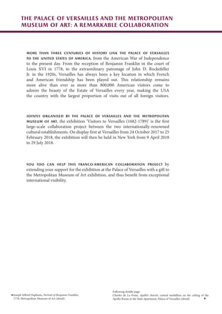 More than three centuries of history link the Palace of Versailles
to the United States of America, from the American War of Independence
to the present day. From the reception of Benjamin Franklin in the court of
Louis XVI in 1778, to the extraordinary patronage of John D. Rockefeller
Jr. in the 1920s, Versailles has always been a key location in which French
and American friendship has been played out. This relationship remains
more alive than ever as more than 800,000 American visitors come to
admire the beauty of the Estate of Versailles every year, making the USA
the country with the largest proportion of visits out of all foreign visitors.
Jointly organised by the Palace of Versailles and the Metropolitan
Museum of Art, the exhibition ‘Visitors to Versailles (1682-1789)’ is the first
large-scale collaboration project between the two internationally-renowned
cultural establishments. On display first at Versailles from 24 October 2017 to 25
February 2018, the exhibition will then be held in New York from 9 April 2018
to 29 July 2018.
You too can help this Franco-American collaboration project by
extending your support for the exhibition at the Palace of Versailles with a gift to
the Metropolitan Museum of Art exhibition, and thus benefit from exceptional
international visibility.
Joseph Siffred Duplessis, Portrait of Benjamin Franklin,
1778, Metropolitan Museum of Art (detail)
The Palace of Versailles and the Metropolitan
Museum of Art: a remarkable collaboration
Following double page:
Charles de La Fosse, Apollo’s chariot, central medallion on the ceiling of the
Apollo Room in the State Apartment, Palace of Versailles (detail)
 