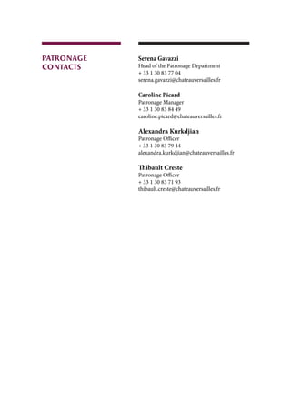 Serena Gavazzi
Head of the Patronage Department
+ 33 1 30 83 77 04
serena.gavazzi@chateauversailles.fr
Caroline Picard
Patronage Manager
+ 33 1 30 83 84 49
caroline.picard@chateauversailles.fr
Alexandra Kurkdjian
Patronage Officer
+ 33 1 30 83 79 44
alexandra.kurkdjian@chateauversailles.fr
Thibault Creste
Patronage Officer
+ 33 1 30 83 71 93
thibault.creste@chateauversailles.fr
patronage
contacts
 