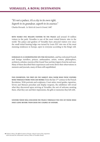 Versailles, a royal destination
“It’s not a palace, it’s a city in its own right.
Superb in its grandeur, superb in its essence.”
Charles Perrault, Le Siècle de Louis le Grand, 1687
With nearly five million visitors to the Palace and around 10 million
visitors to the park, Versailles is one of the most visited historic sites in the
world. The palace and gardens of Versailles have attracted visitors ever since
the small initial hunting lodge was turned by Louis XIV into one of the most
stunning residences in Europe, open to everyone according to the King’s will.
Versailles is a cosmopolitan site par excellence, and has welcomed French
and foreign travellers, princes, ambassadors, artists, writers, philosophers,
architects, scholars, tourists of the Grand Tour and day trippers from far and near.
Many of them described their experiences and wrote down their observations in
memoirs and journals, many of them still unpublished.
This exhibition, the first on the subject, will show who these visitors
were through more than 300 works from the late 17th
century to the French
Revolution. With portraits and sculptures, Court attire, travel guides, tapestries,
Sèvres and Meissen porcelain and display weapons, the exhibition will reveal
what they discovered upon arriving at Versailles, the sort of welcome awaiting
them, what they saw and their impressions, the gifts or memories they left with.
Visitors today will discover the Palace through the eyes of those who
have gone before them over the course of history.
Charles Le Brun, The different nations of Europe, reduced version of the composition
which decorated the Ambassadors’ staircase, Palace of Versailles (detail)
 