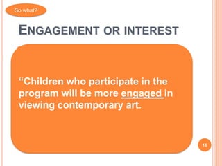 So what?



 ENGAGEMENT OR INTEREST
   Participation, engagement, interest are
    prerequisites for other types of learning
   Having fun
“Children who participate in the
 Being surprised
 Innovative thoughts more engaged in
program will be
viewing contemporary art.
   Creativity
   Exploration, experimentation
   Being inspired
                                                16
 
