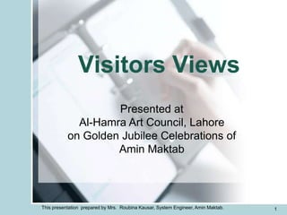 Visitors Views
                    Presented at
             Al-Hamra Art Council, Lahore
           on Golden Jubilee Celebrations of
                    Amin Maktab




This presentation prepared by Mrs. Roubina Kausar, System Engineer, Amin Maktab.   1
 