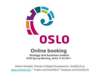 Online booking    Strategy and business models  ECM Spring Meeting, Sofia 17.03 2011 Katrine Mosfjeld, Director of Digital Development, VisitOSLO as www.visitoslo.com * Twitter.com/VisitOSLO * facebook.com/VisitOSLO 