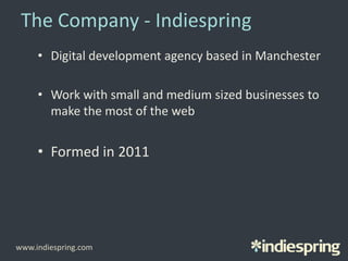 The Company - Indiespring
• Digital development agency based in Manchester
• Work with small and medium sized businesses to
make the most of the web
• Formed in 2011
www.indiespring.com
 