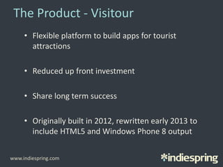 The Product - Visitour
• Flexible platform to build apps for tourist
attractions
• Reduced up front investment
• Share long term success
• Originally built in 2012, rewritten early 2013 to
include HTML5 and Windows Phone 8 output
www.indiespring.com
 