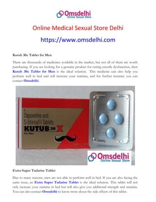 Online Medical Sexual Store Delhi
https://www.omsdelhi.com
Kutub 30x Tablet for Men
There are thousands of medicines available in the market, but not all of them are worth
purchasing. If you are looking for a genuine product for curing erectile dysfunction, then
Kutub 30x Tablet for Men is the ideal solution. This medicine can also help you
perform well in bed and will increase your stamina, and for further instance you can
contact Omsdelhi.
Extra Super Tadarise Tablet
Due to many reasons, men are not able to perform well in bed. If you are also facing the
same issue, an Extra Super Tadarise Tablet is the ideal solution. This tablet will not
only increase your stamina in bed but will also give you additional strength and stamina.
You can also contact Omsdelhi to know more about the side effects of this tablet.
 