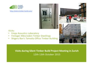 Visits during Silent Timber Build Project Meeting in Zurich
12th-13th October 2015
http://silent-timber-build.com/
Visits:
• Empa Acoustics Laboratory
• Freilager Albisrieden Timber Dwellings
• Shigeru Ban's Tamedia Office Timber Building
 