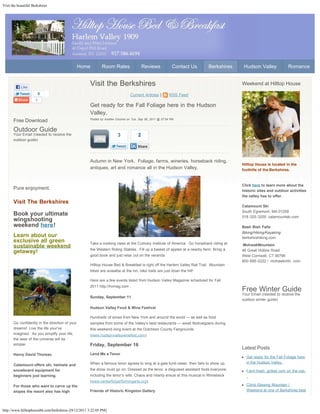 Visit the beautiful Berkshires




                                                 Home        Room Rates                  Reviews            Contact Us      Berkshires    Hudson Valley              Romance



            Like
                                                     Visit the Berkshires                                                                Weekend at Hilltop House
                          0                                                    Current Articles |         RSS Feed
                      1
                                                     Get ready for the Fall Foliage here in the Hudson
                                                     Valley.
                                                     Posted by Andrew Ciccone on Tue, Sep 06, 2011 @ 07:04 PM
       Free Download
       Outdoor Guide
       Your Email (needed to receive the                               3             2
       outdoor guide)
                                                                                     Share


                              Click here
                                                     Autumn in New York. Foliage, farms, wineries, horseback riding,
                                                                                                                                         Hilltop House is located in the
                                                     antiques, art and romance all in the Hudson Valley.                                 foothills of the Berkshires.



                                                                                                                                         Click here to learn more about the
       Pure enjoyment.                                                                                                                   historic sites and outdoor activities
                                                                                                                                         the valley has to offer.
       Visit The Berkshires
                                                                                                                                         Catamount Ski
                                                                                                                                         South Egremont, MA 01258
       Book your ultimate                                                                                                                518-325-3200 catamountski.com
       wingshooting
       weekend here!                                                                                                                     Bash Bish Falls
                                                                                                                                         Biking/Hiking/Kayaking
       Learn about our                                                                                                                   berkshirehiking.com
       exclusive all green                           Take a cooking class at the Culinary Institute of America. Go horseback riding at
       sustainable weekend                                                                                                               MohwakMountain
                                                     the Western Riding Stables. Fill up a basket of apples at a nearby farm. Bring a    46 Great Hollow Road
       getaway!
                                                     good book and just relax out on the veranda.                                        West Cornwall, CT 06796
                                                                                                                                         800-895-5222 / mohawkmtn. com
                                                     Hilltop House Bed & Breakfast is right off the Harlem Valley Rail Trail. Mountain
                                                     bikes are avaialbe at the inn, bike trails are just down the hill!

                                                     Here are a few events listed from Hudson Valley Magazine scheduled for Fall
                                                     2011 http://hvmag.com .
                                                                                                                                         Free Winter Guide
                                                                                                                                         Your Email (needed to receive the
                                                     Sunday, September 11
                                                                                                                                         outdoor winter guide)

                                                     Hudson Valley Food & Wine Festival

                                                     Hundreds of wines from New York and around the world — as well as food                             Click Here
       Go confidently in the direction of your       samples from some of the Valley’s best restaurants — await festivalgoers during
       dreams! Live the life your've                 this weekend-long event at the Dutchess County Fairgrounds
       imagined. As you simplify your life,          (www.hudsonvalleywinefest.com)
       the laws of the universe will be
       simpler.                                      Friday, September 16
                                                                                                                                         Latest Posts
       Henry David Thoreau                           Lend Me a Tenor
                                                                                                                                           Get ready for the Fall Foliage here
                                                     When a famous tenor agrees to sing at a gala fund-raiser, then fails to show up,      in the Hudson Valley.
       Catamount offers ski, helmets and
       snowboard equipment for                       the show must go on. Dressed as the tenor, a disguised assistant fools everyone,      Farm fresh, grilled corn on the cob.
       beginners just learning.                      including the tenor’s wife. Chaos and hilarity ensue at this musical in Rhinebeck     .
                                                     (www.centerforperformingarts.org).
       For those who want to carve up the                                                                                                  Climb Stissing Mountain |
       slopes the resort also has high               Friends of Historic Kingston Gallery                                                  Weekend at one of Berkshires best




http://www.hilltophousebb.com/berkshires-/[9/12/2011 3:22:05 PM]
 