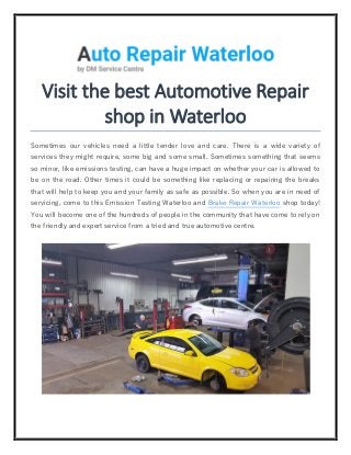 Visit the best Automotive Repair
shop in Waterloo
Sometimes our vehicles need a little tender love and care. There is a wide variety of
services they might require, some big and some small. Sometimes something that seems
so minor, like emissions testing, can have a huge impact on whether your car is allowed to
be on the road. Other times it could be something like replacing or repairing the breaks
that will help to keep you and your family as safe as possible. So when you are in need of
servicing, come to this Emission Testing Waterloo and Brake Repair Waterloo shop today!
You will become one of the hundreds of people in the community that have come to rely on
the friendly and expert service from a tried and true automotive centre.
 
