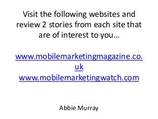 Visit the following websites and
review 2 stories from each site that
are of interest to you…
www.mobilemarketingmagazine.co.
uk
www.mobilemarketingwatch.com

Abbie Murray

 
