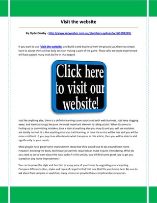 Visit the website
_____________________________________________________________________________________

      By Clyde Crosby - http://www.mrwasher.com.au/plumbers-sydney/w1/i1001228/



If you want to use Visit the website and build a web business from the ground up, then you simply
have to accept the fact that daily decision making is part of the game. Those who are more experienced
will have passed many trials by fire in that regard.




Just like anything else, there is a definite learning curve associated with web business. Just keep slugging
away, and learn as you go because the most important element is taking action. When it comes to
fouling-up or committing mistakes, take a look at anything else you may do and you will see mistakes
are totally normal. It is like anything else you start learning, in time the errors will be less and you will be
more confident. If you pay close attention to what transpires in this article, then you will be able to add
significantly to your results.

Most people have great home improvement ideas that they would love to do around their home.
However, knowing the tools, techniques or permits required can make it quite intimidating. What do
you need to do to learn about the local codes? In this article, you will find some great tips to get you
started on any home improvement!

You can improve the style and function of every area of your home by upgrading your carpeting.
Compare different colors, styles and types of carpet to find that one that fits your home best. Be sure to
ask about free samples or swatches; many stores can provide these complimentary resources.
 