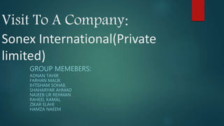 Visit To A Company:
Sonex International(Private
limited)
GROUP MEMEBERS:
ADNAN TAHIR
FARHAN MALIK
IHTISHAM SOHAIL
SHAHARYAR AHMAD
NAJEEB UR REHMAN
RAHEEL KAMAL
ZIKAR ELAHI
HAMZA NAEEM
 