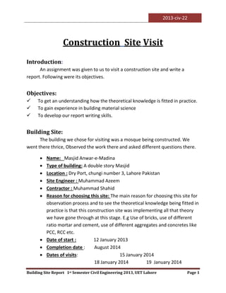 2013-civ-22
Building Site Report 1st Semester Civil Engineering 2013, UET Lahore Page 1
Construction Site Visit
Introduction:
An assignment was given to us to visit a construction site and write a
report. Following were its objectives.
Objectives:
 To get an understanding how the theoretical knowledge is fitted in practice.
 To gain experience in building material science
 To develop our report writing skills.
Building Site:
The building we chose for visiting was a mosque being constructed. We
went there thrice, Observed the work there and asked different questions there.
 Name: Masjid Anwar-e-Madina
 Type of building: A double story Masjid
 Location : Dry Port, chungi number 3, Lahore Pakistan
 Site Engineer : Muhammad Azeem
 Contractor : Muhammad Shahid
 Reason for choosing this site: The main reason for choosing this site for
observation process and to see the theoretical knowledge being fitted in
practice is that this construction site was implementing all that theory
we have gone through at this stage. E.g Use of bricks, use of different
ratio mortar and cement, use of different aggregates and concretes like
PCC, RCC etc.
 Date of start : 12 January 2013
 Completion date : August 2014
 Dates of visits: 15 January 2014
18 January 2014 19 January 2014
 