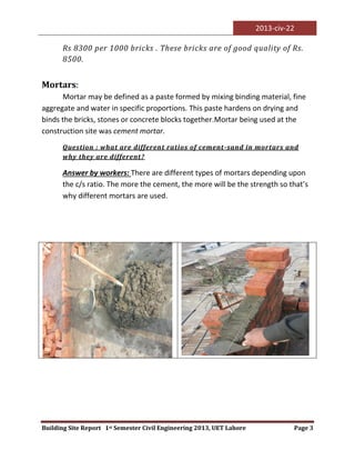 2013-civ-22
Building Site Report 1st Semester Civil Engineering 2013, UET Lahore Page 3
Rs 8300 per 1000 bricks . These bricks are of good quality of Rs.
8500.
Mortars:
Mortar may be defined as a paste formed by mixing binding material, fine
aggregate and water in specific proportions. This paste hardens on drying and
binds the bricks, stones or concrete blocks together.Mortar being used at the
construction site was cement mortar.
Question : what are different ratios of cement-sand in mortars and
why they are different?
Answer by workers: There are different types of mortars depending upon
the c/s ratio. The more the cement, the more will be the strength so that’s
why different mortars are used.
 