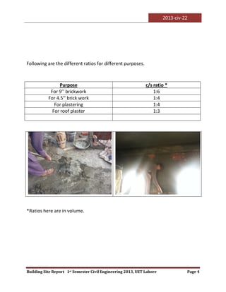 2013-civ-22
Building Site Report 1st Semester Civil Engineering 2013, UET Lahore Page 4
Following are the different ratios for different purposes.
*Ratios here are in volume.
Purpose c/s ratio *
For 9’’ brickwork 1:6
For 4.5’’ brick work 1:4
For plastering 1:4
For roof plaster 1:3
 