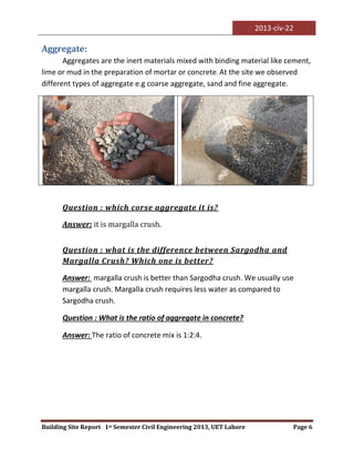 2013-civ-22
Building Site Report 1st Semester Civil Engineering 2013, UET Lahore Page 6
Aggregate:
Aggregates are the inert materials mixed with binding material like cement,
lime or mud in the preparation of mortar or concrete. At the site we observed
different types of aggregate e.g coarse aggregate, sand and fine aggregate.
Question : which corse aggregate it is?
Answer: it is margalla crush.
Question : what is the difference between Sargodha and
Margalla Crush? Which one is better?
Answer: margalla crush is better than Sargodha crush. We usually use
margalla crush. Margalla crush requires less water as compared to
Sargodha crush.
Question : What is the ratio of aggregate in concrete?
Answer: The ratio of concrete mix is 1:2:4.
 