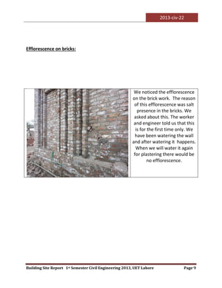 2013-civ-22
Building Site Report 1st Semester Civil Engineering 2013, UET Lahore Page 9
Efflorescence on bricks:
We noticed the efflorescence
on the brick work. The reason
of this efflorescence was salt
presence in the bricks. We
asked about this. The worker
and engineer told us that this
is for the first time only. We
have been watering the wall
and after watering it happens.
When we will water it again
for plastering there would be
no efflorescence.
 