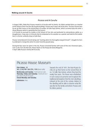 12
Walking around A Coruña
Picasso and A Coruña
In August 1891, Pablo Ruíz Picasso moved to A Coruña with his family. His father worked there as a teacher
at the School of the Fine Arts (da Guarda building). Picasso was 9 years old at the time. The Ruiz-Picasso fam-
ily set up their home on the second floor of number 14 Calle Payo Gómez, which currently hosts the artist’ s
House Museum which is owned by the City Council.
In A Coruña he pursued his studies at the School of Fine Arts and perfected his extraordinary ability as a
draughtsman. It was also in A Coruña that he embarked on his vocation as a painter and held his first exhibi-
tion in a former umbrella shop on Calle Real.
Picasso remembered A Coruña being and “exciting where he thoroughly enjoyed himself “, thought his fami-
ly underwent a trying time when his sister Conchita passed away.
During the four years he spent in the city, Picasso remained familiar with some of the city’s foremost spots ,
such us the Torre de Hércules, Riazor beach or the Parque de Santa Margarita.
In April 1895 Picasso’s family left A Coruña.
 