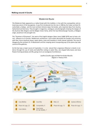 9
Walking around A Coruña
Modernist Route
The Modernist Style appeared as a radical break with this tradition, in line with the cosmopolitan and en-
terprising nature of the bourgeoisie. It was first introduced into the city in 1906 by the Cuban architect Ri-
cardo Boán y Callejas and the local architect Antonio López Hernández ,who imported ideas from Austria,
Switzerland and Germany. They brought in magazines, catalogues and photographs showing the designs of
the Austrian Otto Wagner and the Belgian Victor Horta, which the local Wonenburger foundry, of Belgian
origin, would turn into wrought iron.
The “Grammar of Ornament”, the work of the English designer Owen Jones (1808-1874) was to have a di-
rect influence on A Coruña´s Modernism architecture. Local artists decorated the facades and entrances
with lilies, horse chestnuts leaves, water plants, roses and camellias in multi-colored garlands. The rose of
Glasgow by the architect Ch. R Mackintosh and the creeping stems transporting sap to the plants tips take
control of the galleries.
As the East was a major source of inspiration, it is only natural that a Japanese influence is clearly in evi-
dence through the use of reeds and butterflies resting on water lilies, star-shaped holly leaves and lotus
flowers framing windows and lifts, giving rise to an ecological of architecture.
Josefina Cerviño Lago and Abel Fernández Maroño
Degree in History of Art
 