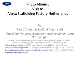 Photo Album :
Visit to
Altrex Scaffolding Factory Netherlands
by
Rated Cranes & Scaffold Nigeria Ltd
(The Clear National Leader in Heavy Equipment Hire
&Training)
Scaffold Erector ‖ Crane Operator ‖ Trailer DrivingTraining/School ‖ Backhoe
Loader ‖ Excavator ‖ Forklift ‖ Bore Hole Driller ‖ Form-Work ‖ HIAB
Office & Training Centre : KM 18 Lagos-Ibadan Exp, ARA HALL ; Ibafo, Nigeria
Trailer-Crane Driving School: KM 56 Lagos-Ibadan Expressway, Opp Car Pack C, Mowe
kehinde@ratedtechnologies.com.ng; rated.tech@gmail.com 090571 90834 ; +234 808 1525049
www.ratedtechnologies.com.ng
 