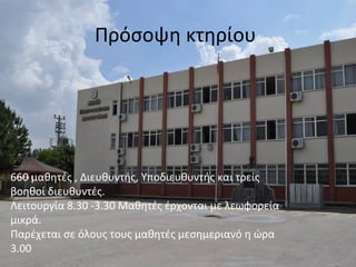 Πρόσοψη κτηρίου 
660 μαθητές , Διευθυντής, Υποδιευθυντής και τρείς 
βοηθοί διευθυντές. 
Λειτουργία 8.30 -3.30 Μαθητές έρχονται με λεωφορεία 
μικρά. 
Παρέχεται σε όλους τους μαθητές μεσημεριανό η ώρα 
3.00 
 