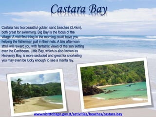 Castara Bay
Castara has two beautiful golden sand beaches (2.4km),
both great for swimming. Big Bay is the focus of the
village. A visit first thing in the morning could have you
helping the fisherman pull in their nets. A late afternoon
stroll will reward you with fantastic views of the sun setting
over the Caribbean. Little Bay, which is also known as
Heavenly Bay, is more secluded and great for snorkeling
you may even be lucky enough to see a manta ray.
www.visittobago.gov.tt/activities/beaches/castara-bay
 
