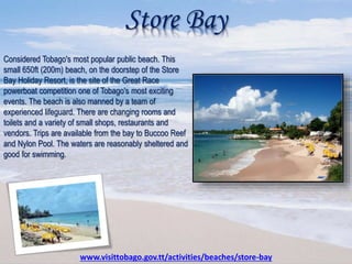 Store Bay
Considered Tobago's most popular public beach. This
small 650ft (200m) beach, on the doorstep of the Store
Bay Holiday Resort, is the site of the Great Race
powerboat competition one of Tobago's most exciting
events. The beach is also manned by a team of
experienced lifeguard. There are changing rooms and
toilets and a variety of small shops, restaurants and
vendors. Trips are available from the bay to Buccoo Reef
and Nylon Pool. The waters are reasonably sheltered and
good for swimming.
www.visittobago.gov.tt/activities/beaches/store-bay
 
