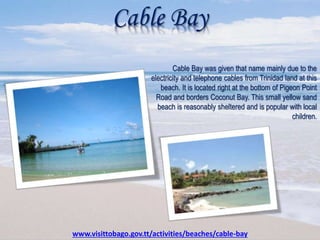 Cable Bay
Cable Bay was given that name mainly due to the
electricity and telephone cables from Trinidad land at this
beach. It is located right at the bottom of Pigeon Point
Road and borders Coconut Bay. This small yellow sand
beach is reasonably sheltered and is popular with local
children.
www.visittobago.gov.tt/activities/beaches/cable-bay
 