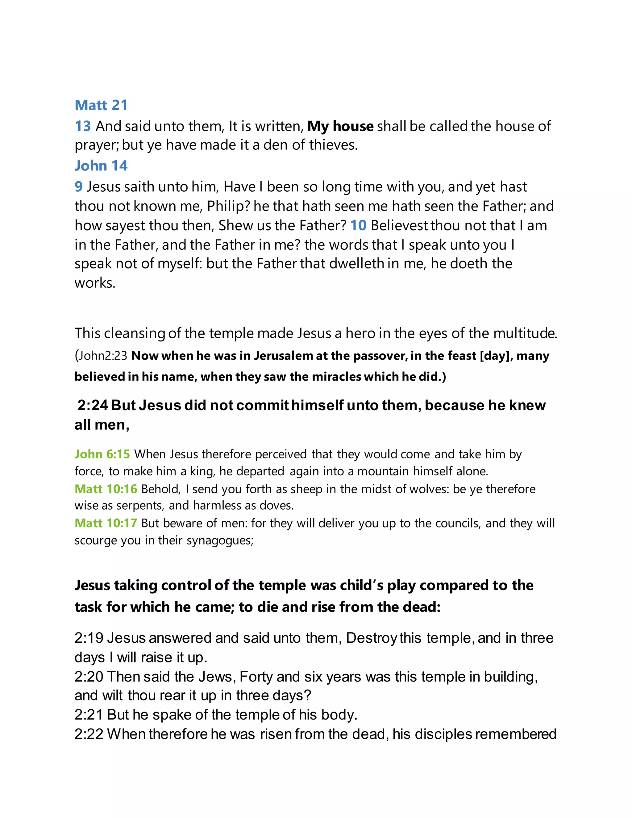 Matt 21
13 And said unto them, It is written, My house shall be calledthe house of
prayer; but ye have made it a den of thieves.
John 14
9 Jesus saith unto him, Have I been so long time with you, and yet hast
thou not known me, Philip? he that hath seen me hath seen the Father; and
how sayest thou then, Shew us the Father? 10 Believestthou not that I am
in the Father, and the Father in me? the words that I speak unto you I
speak not of myself: but the Father that dwelleth in me, he doeth the
works.
This cleansingof the temple made Jesus a hero in the eyes of the multitude.
(John2:23 Now when he was in Jerusalem at the passover, in the feast [day], many
believed in his name, when they saw the miracles which he did.)
2:24 But Jesus did not commithimself unto them, because he knew
all men,
John 6:15 When Jesus therefore perceived that they would come and take him by
force, to make him a king, he departed again into a mountain himself alone.
Matt 10:16 Behold, I send you forth as sheep in the midst of wolves: be ye therefore
wise as serpents, and harmless as doves.
Matt 10:17 But beware of men: for they will deliver you up to the councils, and they will
scourge you in their synagogues;
Jesus taking control of the temple was child’s play compared to the
task for which he came; to die and rise from the dead:
2:19 Jesus answered and said unto them, Destroythis temple,and in three
days I will raise it up.
2:20 Then said the Jews, Forty and six years was this temple in building,
and wilt thou rear it up in three days?
2:21 But he spake of the temple of his body.
2:22 When therefore he was risen from the dead, his disciples remembered
 