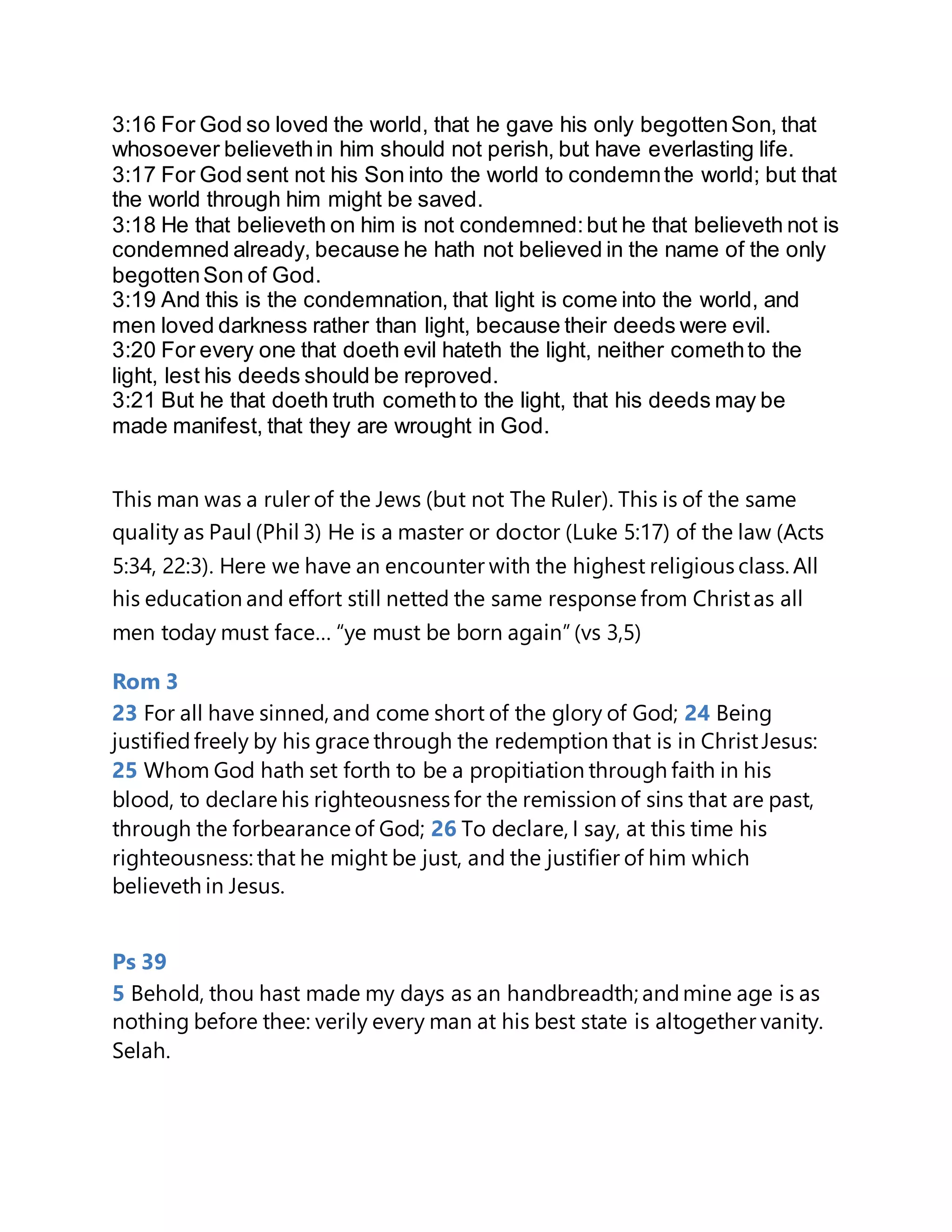 3:16 For God so loved the world, that he gave his only begottenSon, that
whosoever believethin him should not perish, but have everlasting life.
3:17 For God sent not his Son into the world to condemnthe world; but that
the world through him might be saved.
3:18 He that believeth on him is not condemned:but he that believeth not is
condemned already, because he hath not believed in the name of the only
begottenSon of God.
3:19 And this is the condemnation, that light is come into the world, and
men loved darkness rather than light, because their deeds were evil.
3:20 For every one that doeth evil hateth the light, neither comethto the
light, lest his deeds should be reproved.
3:21 But he that doeth truth comethto the light, that his deeds may be
made manifest, that they are wrought in God.
This man was a ruler of the Jews (but not The Ruler). This is of the same
quality as Paul (Phil 3) He is a master or doctor (Luke 5:17) of the law (Acts
5:34, 22:3). Here we have an encounter with the highest religious class. All
his education and effort still netted the same response from Christas all
men today must face… “ye must be born again”(vs 3,5)
Rom 3
23 For all have sinned, and come short of the glory of God; 24 Being
justifiedfreely by his grace through the redemption that is in ChristJesus:
25 Whom God hath set forth to be a propitiation through faith in his
blood, to declare his righteousness for the remission of sins that are past,
through the forbearance of God; 26 To declare, I say, at this time his
righteousness: that he might be just, and the justifier of him which
believeth in Jesus.
Ps 39
5 Behold, thou hast made my days as an handbreadth; andmine age is as
nothing before thee: verily every man at his best state is altogether vanity.
Selah.
 