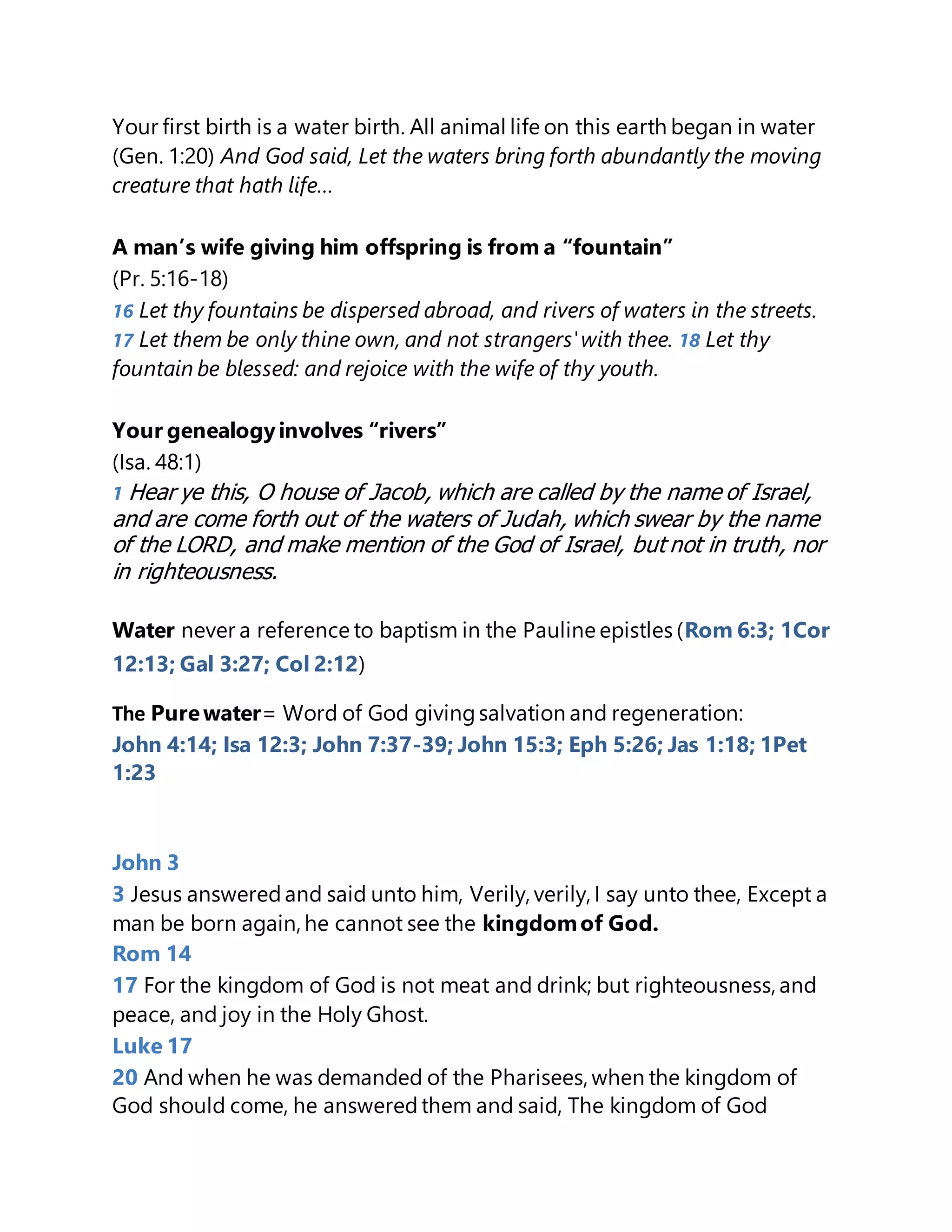 Your first birth is a water birth. All animal life on this earth began in water
(Gen. 1:20) And God said, Let the waters bring forth abundantly the moving
creature that hath life…
A man’s wife giving him offspring is from a “fountain”
(Pr. 5:16-18)
16 Let thy fountains be dispersed abroad, and rivers of waters in the streets.
17 Let them be only thine own, and not strangers'with thee. 18 Let thy
fountain be blessed: and rejoice with the wife of thy youth.
Your genealogyinvolves “rivers”
(Isa. 48:1)
1 Hear ye this, O house of Jacob, which are called by the name of Israel,
and are come forth out of the waters of Judah, which swear by the name
of the LORD, and make mention of the God of Israel, but not in truth, nor
in righteousness.
Water never a reference to baptism in the Pauline epistles (Rom 6:3; 1Cor
12:13; Gal 3:27; Col 2:12)
The Purewater= Word of God givingsalvation and regeneration:
John 4:14; Isa 12:3; John 7:37-39; John 15:3; Eph 5:26; Jas 1:18; 1Pet
1:23
John 3
3 Jesus answeredand said unto him, Verily, verily, I say unto thee, Except a
man be born again, he cannot see the kingdomof God.
Rom 14
17 For the kingdom of God is not meat and drink; but righteousness, and
peace, and joy in the Holy Ghost.
Luke 17
20 And when he was demanded of the Pharisees, when the kingdom of
God should come, he answeredthem and said, The kingdom of God
 