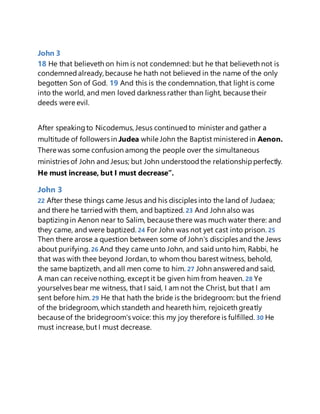 John 3
18 He that believeth on him is not condemned: but he that believeth not is
condemnedalready, because he hath not believed in the name of the only
begotten Son of God. 19 And this is the condemnation, that light is come
into the world, and men loved darkness rather than light, because their
deeds were evil.
After speakingto Nicodemus, Jesus continuedto minister and gather a
multitude of followers in Judea while John the Baptist ministeredin Aenon.
There was some confusion among the people over the simultaneous
ministries of John and Jesus; but John understoodthe relationshipperfectly.
He must increase, but I must decrease”.
John 3
22 After these things came Jesus and his disciples into the land of Judaea;
and there he tarriedwith them, and baptized. 23 And John also was
baptizingin Aenon near to Salim, because there was much water there: and
they came, and were baptized. 24 For John was not yet cast into prison. 25
Then there arose a question between some of John's disciples and the Jews
about purifying. 26 And they came unto John, and said unto him, Rabbi, he
that was with thee beyond Jordan, to whom thou barest witness, behold,
the same baptizeth, and all men come to him. 27 John answeredand said,
A man can receive nothing, except it be given him from heaven. 28 Ye
yourselves bear me witness, that I said, I am not the Christ, but that I am
sent before him. 29 He that hath the bride is the bridegroom: but the friend
of the bridegroom, which standeth and heareth him, rejoiceth greatly
because of the bridegroom's voice: this my joy therefore is fulfilled. 30 He
must increase, but I must decrease.
 