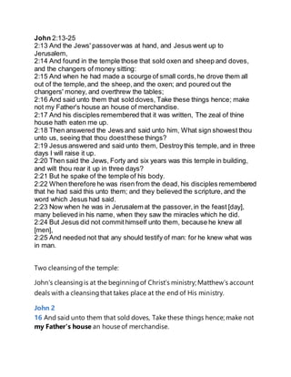 John 2:13-25
2:13 And the Jews' passoverwas at hand, and Jesus went up to
Jerusalem,
2:14 And found in the temple those that sold oxen and sheep and doves,
and the changers of money sitting:
2:15 And when he had made a scourge of small cords,he drove them all
out of the temple,and the sheep,and the oxen; and poured out the
changers' money, and overthrew the tables;
2:16 And said unto them that sold doves, Take these things hence; make
not my Father's house an house of merchandise.
2:17 And his disciples remembered that it was written, The zeal of thine
house hath eaten me up.
2:18 Then answered the Jews and said unto him, What sign showest thou
unto us, seeing that thou doestthese things?
2:19 Jesus answered and said unto them, Destroythis temple,and in three
days I will raise it up.
2:20 Then said the Jews, Forty and six years was this temple in building,
and wilt thou rear it up in three days?
2:21 But he spake of the temple of his body.
2:22 When therefore he was risen from the dead, his disciples remembered
that he had said this unto them; and they believed the scripture, and the
word which Jesus had said.
2:23 Now when he was in Jerusalem at the passover,in the feast [day],
many believed in his name, when they saw the miracles which he did.
2:24 But Jesus did not commithimself unto them, because he knew all
[men],
2:25 And needed not that any should testify of man: for he knew what was
in man.
Two cleansingof the temple:
John’s cleansingis at the beginningof Christ’s ministry; Matthew’s account
deals with a cleansingthat takes place at the end of His ministry.
John 2
16 And said unto them that sold doves, Take these things hence; make not
my Father's house an house of merchandise.
 