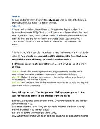 Matt 21
13 And said unto them, It is written, My house shall be calledthe house of
prayer; but ye have made it a den of thieves.
John 14
9 Jesus saith unto him, Have I been so long time with you, and yet hast
thou not known me, Philip? he that hath seen me hath seen the Father; and
how sayest thou then, Shew us the Father? 10 Believestthou not that I am
in the Father, and the Father in me? the words that I speak unto you I
speak not of myself: but the Father that dwelleth in me, he doeth the
works.
This cleansingof the temple made Jesus a hero in the eyes of the multitude.
(John2:23 Now when he was in Jerusalem at the passover, in the feast [day], many
believed in his name, when they saw the miracles which he did.)
2:24 But Jesus did not commithimself unto them, because he knew
all men,
John 6:15 When Jesus therefore perceived that they would come and take him by
force, to make him a king, he departed again into a mountain himself alone.
Matt 10:16 Behold, I send you forth as sheep in the midst of wolves: be ye therefore
wise as serpents, and harmless as doves.
Matt 10:17 But beware of men: for they will deliver you up to the councils, and they will
scourge you in their synagogues;
Jesus taking control of the temple was child’s play compared to the
task for which he came; to die and rise from the dead:
2:19 Jesus answered and said unto them, Destroythis temple,and in three
days I will raise it up.
2:20 Then said the Jews, Forty and six years was this temple in building,
and wilt thou rear it up in three days?
2:21 But he spake of the temple of his body.
2:22 When therefore he was risen from the dead, his disciples remembered
 