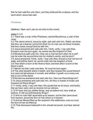 that he had said this unto them; and they believed the scripture, and the
word which Jesus had said.
Nicodemus
(Matthew, Mark and Luke do not refer to this event)
John 3:1-21
3:1 There was a man of the Pharisees,named Nicodemus,a ruler of the
Jews:
3:2 The same came to Jesus by night, and said unto him, Rabbi, we know
that thou art a teacher come from God: for no man can do these miracles
that thou doest,exceptGod be with him.
3:3 Jesus answered and said unto him, Verily, verily, I say unto thee,
Excepta man be born again, he cannot see the kingdom of God.
3:4 Nicodemus saith unto him, How can a man be born when he is old?
can he enter the second time into his mother's womb, and be born?
3:5 Jesus answered, Verily, verily, I say unto thee, Except a man be born of
water and [of] the Spirit, he cannot enter into the kingdom of God.
3:6 That which is born of the fleshis flesh; and that which is born of the
Spirit is spirit.
3:7 Marvel not that I said unto thee, Ye must be born again.
3:8 The wind bloweth where it listeth, and thou hearest the sound thereof,
but canst not tell whence it cometh, and whither it goeth: so is every one
that is born of the Spirit.
3:9 Nicodemus answered and said unto him, How can these things be?
3:10 Jesus answered and said unto him, Art thou a master of Israel, and
knowest not these things?
3:11 Verily, verily, I say unto thee, We speak that we do know, and testify
that we have seen; and ye receive not our witness.
3:12 If I have told you earthly things, and ye believe not, how shall ye
believe, if I tell you [of] heavenly things?
3:13 And no man hath ascended up to heaven, but he that came down
from heaven, [even] the Son of man which is in heaven.
3:14 And as Moses lifted up the serpentin the wilderness, even so must
the Son of man be lifted up:
3:15 That whosoever believeth in him should not perish, but have eternal
life.
 